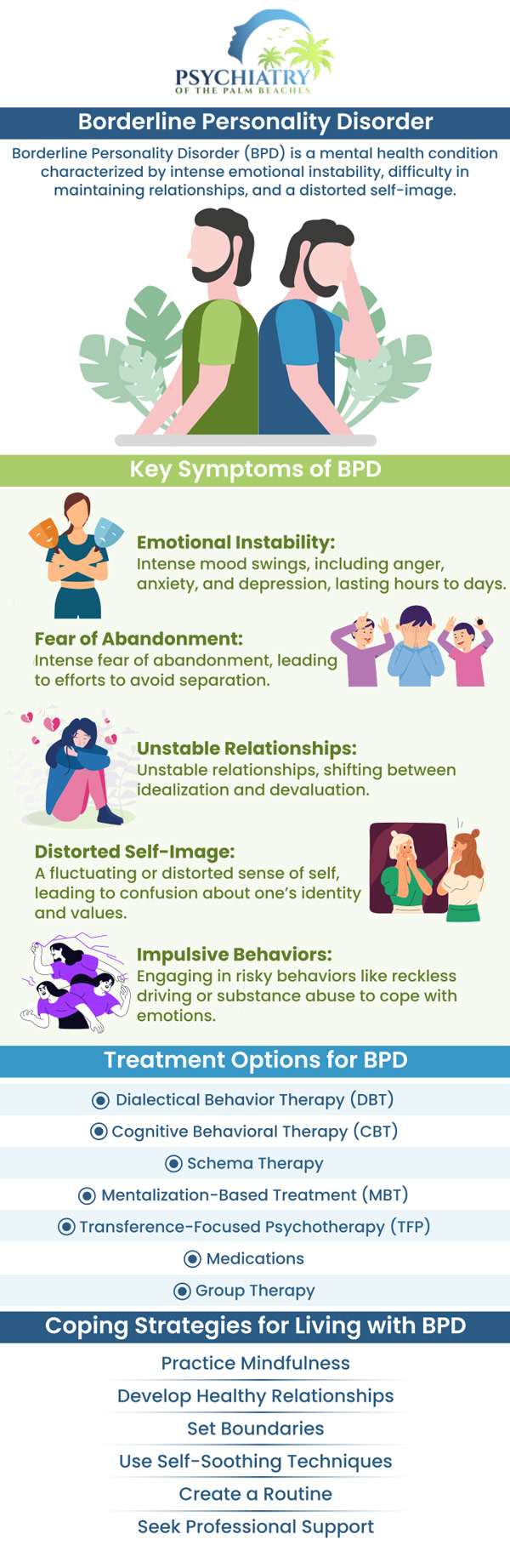 Borderline Personality Disorder (BPD) is a mental health condition in which a person finds it difficult to manage and regulate their emotions. BPD can cause anger, general discontent, depression, distorted self-image, self-destructive thoughts, and anti-social behavior. Around 1.4% of adults experience BPD in the USA. Learn the causes, risk factors, symptoms, complications, and treatment options available at Psychiatry of the Palm Beaches. For more information, contact us or schedule an appointment online. Visit Psychiatry of the Palm Beaches serving Vero Beach, Jacksonville, Boynton Beach, Palm Beach Gardens, Stuart, Royal Palm Beach, Port St. Lucie, Melbourne, Fort Lauderdale, and Jupiter, FL. Borderline Personality Disorder (BPD) is a mental health condition in which a person finds it difficult to manage and regulate their emotions. BPD can cause anger, general discontent, depression, distorted self-image, self-destructive thoughts, and anti-social behavior. Around 1.4% of adults experience BPD in the USA. Learn the causes, risk factors, symptoms, complications, and treatment options available at Psychiatry of the Palm Beaches. For more information, contact us or schedule an appointment online. Visit Psychiatry of the Palm Beaches serving Vero Beach, Jacksonville, Boynton Beach, Palm Beach Gardens, Stuart, Royal Palm Beach, Port St. Lucie, Melbourne, Fort Lauderdale, and Jupiter, FL.